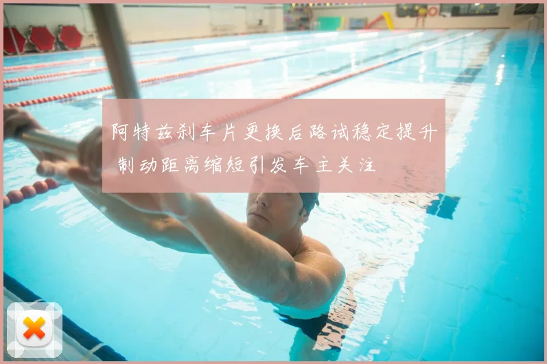 阿特兹刹车片更换后路试稳定提升 制动距离缩短引发车主关注