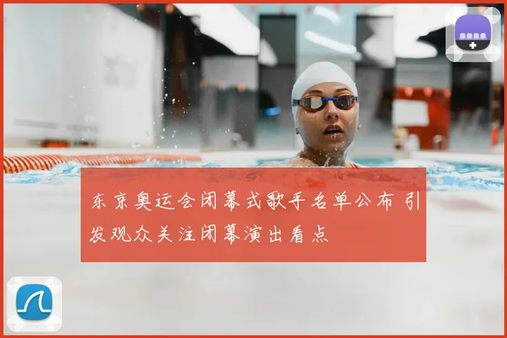 东京奥运会闭幕式歌手名单公布 引发观众关注闭幕演出看点