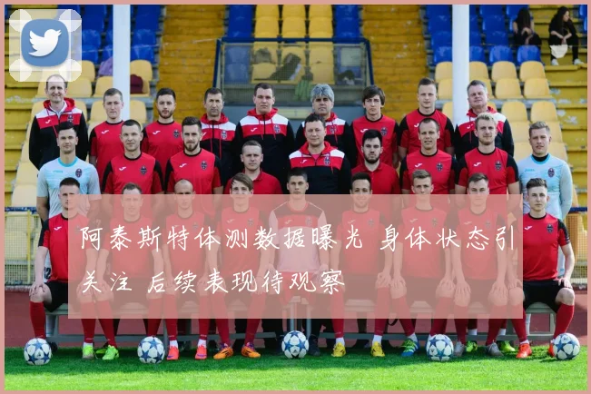 阿泰斯特体测数据曝光 身体状态引关注 后续表现待观察