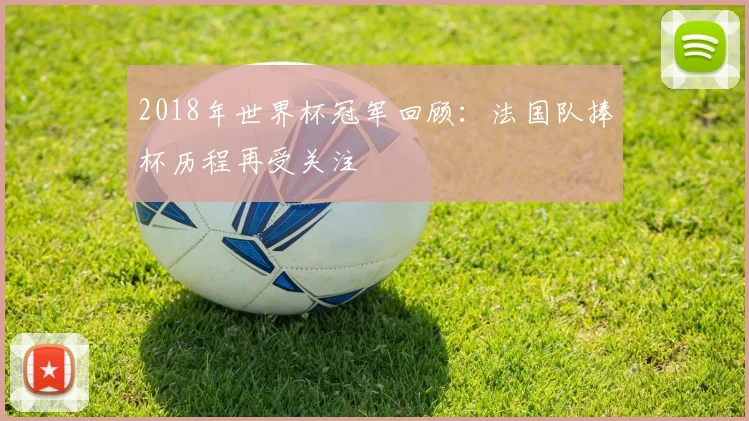 2018年世界杯冠军回顾:法国队捧杯历程再受关注