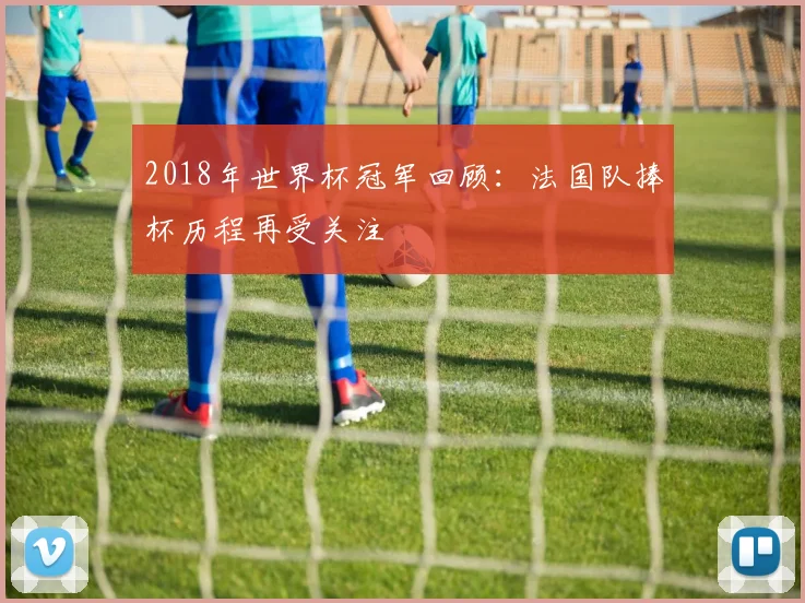 2018年世界杯冠军回顾：法国队捧杯历程再受关注