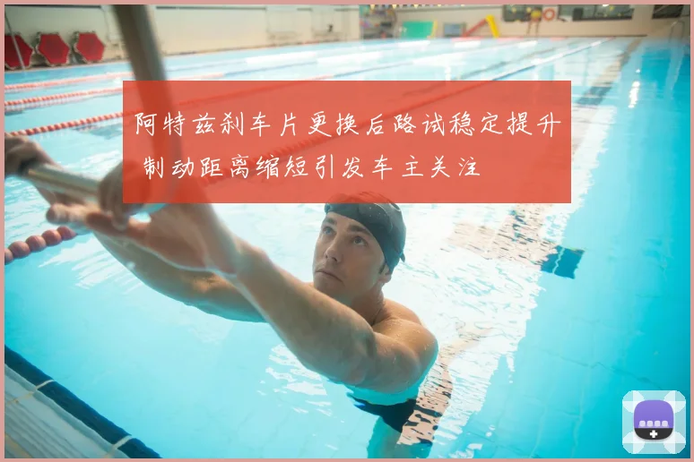 阿特兹刹车片更换后路试稳定提升 制动距离缩短引发车主关注