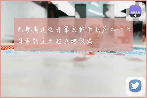 巴黎奥运会开幕式将于七月二十六日举行主火炬点燃仪式