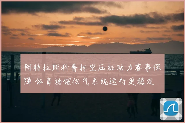 阿特拉斯科普柯空压机助力赛事保障 体育场馆供气系统运行更稳定