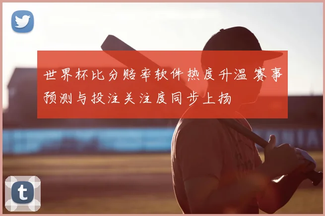 世界杯比分赔率软件热度升温 赛事预测与投注关注度同步上扬