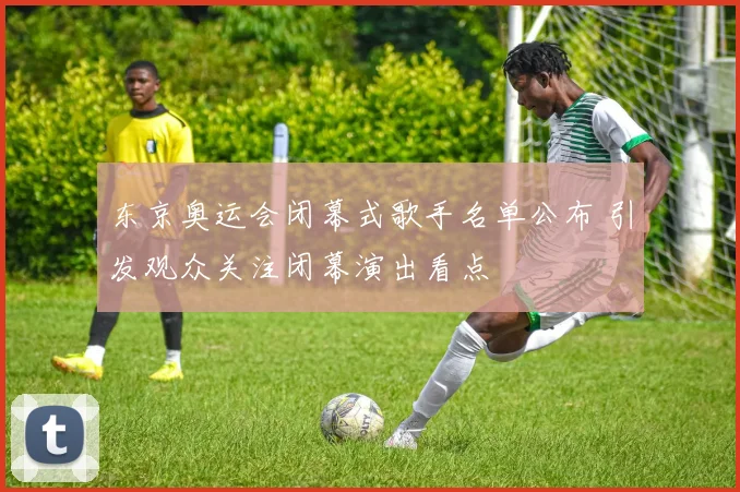 东京奥运会闭幕式歌手名单公布 引发观众关注闭幕演出看点