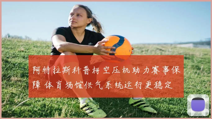 阿特拉斯科普柯空压机助力赛事保障 体育场馆供气系统运行更稳定