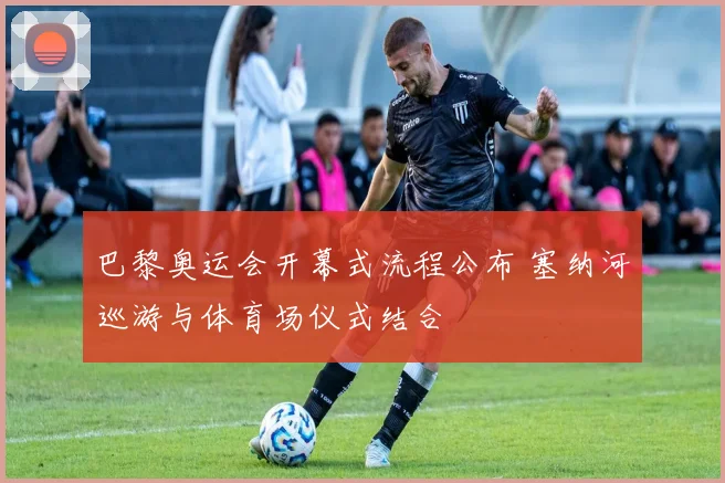 巴黎奥运会开幕式流程公布 塞纳河巡游与体育场仪式结合
