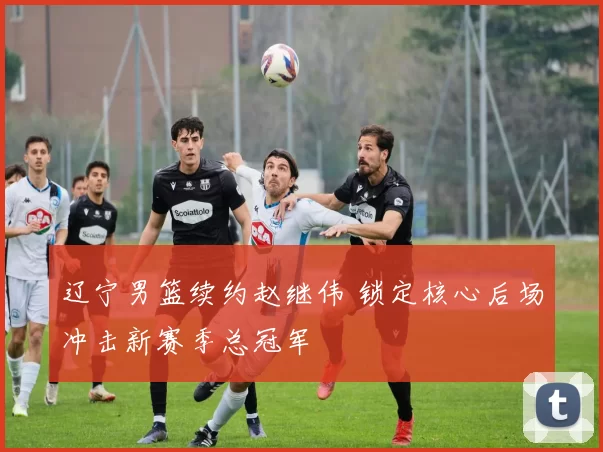 辽宁男篮续约赵继伟 锁定核心后场冲击新赛季总冠军