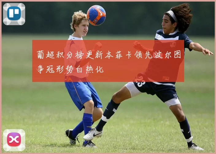 葡超积分榜更新本菲卡领先波尔图争冠形势白热化