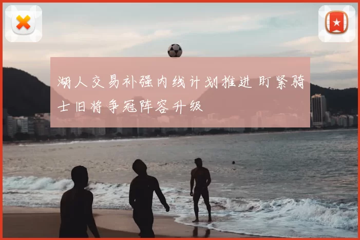 湖人交易补强内线计划推进 盯紧骑士旧将争冠阵容升级