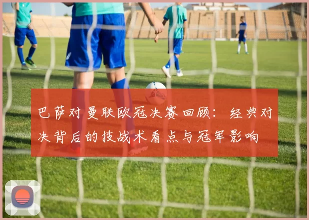 巴萨对曼联欧冠决赛回顾:经典对决背后的技战术看点与冠军影响