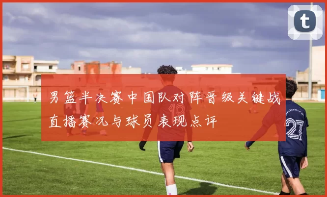 男篮半决赛中国队对阵晋级关键战直播赛况与球员表现点评