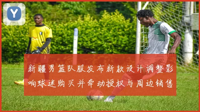 新疆男篮队服发布新款设计调整影响球迷购买并牵动授权与周边销售