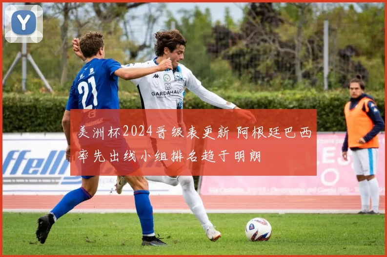 美洲杯2024晋级表更新 阿根廷巴西率先出线小组排名趋于明朗