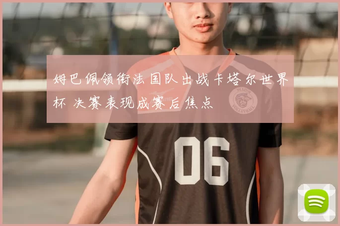 姆巴佩领衔法国队出战卡塔尔世界杯 决赛表现成赛后焦点