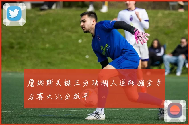 詹姆斯关键三分助湖人逆转掘金季后赛大比分扳平