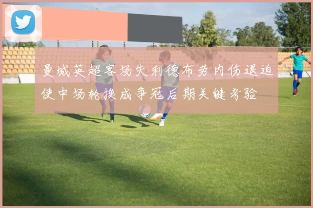 曼城英超客场失利德布劳内伤退迫使中场轮换成争冠后期关键考验