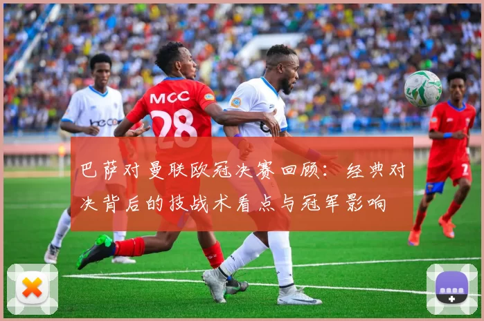巴萨对曼联欧冠决赛回顾：经典对决背后的技战术看点与冠军影响
