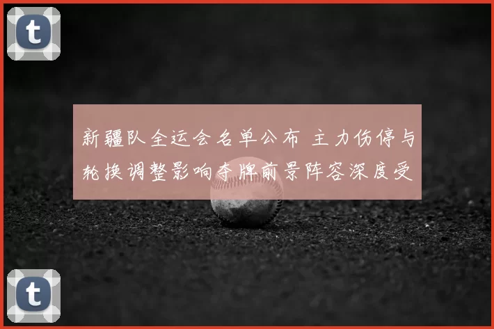 新疆队全运会名单公布 主力伤停与轮换调整影响夺牌前景阵容深度受考验