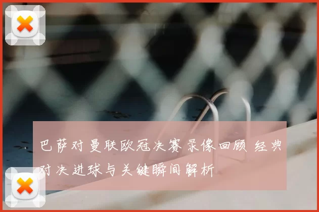 巴萨对曼联欧冠决赛录像回顾 经典对决进球与关键瞬间解析