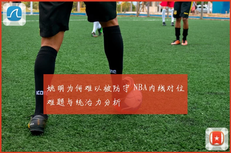 姚明为何难以被防守 NBA内线对位难题与统治力分析