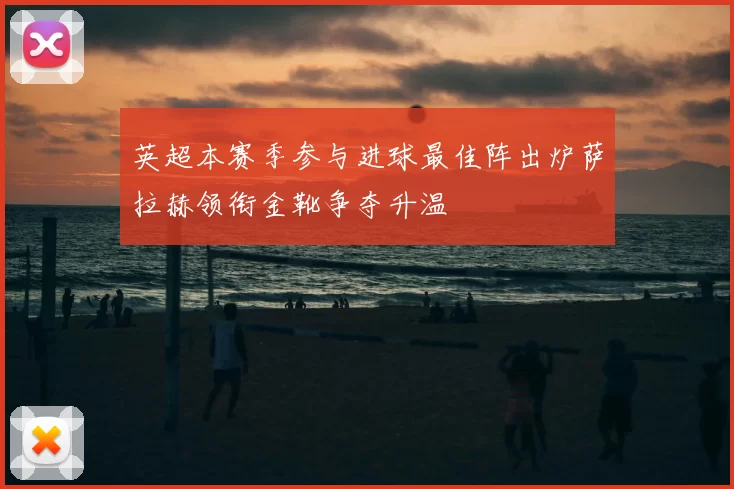 英超本赛季参与进球最佳阵出炉萨拉赫领衔金靴争夺升温