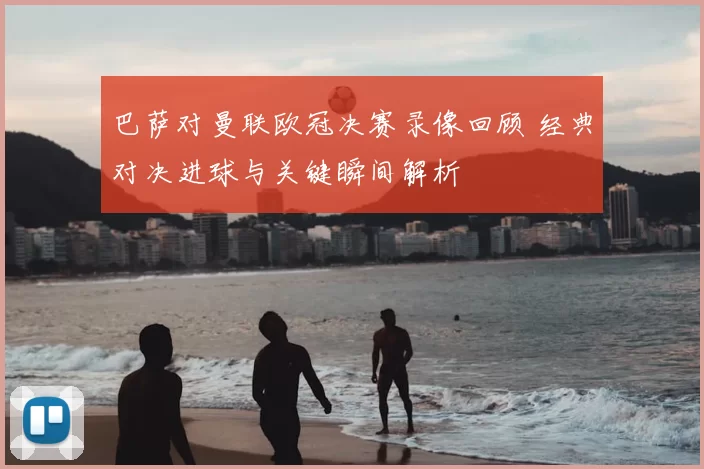 巴萨对曼联欧冠决赛录像回顾 经典对决进球与关键瞬间解析