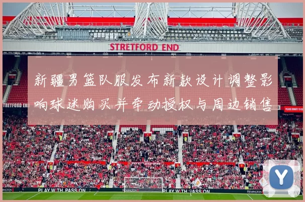 新疆男篮队服发布新款设计调整影响球迷购买并牵动授权与周边销售