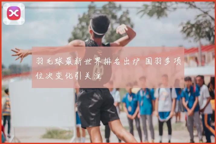 羽毛球最新世界排名出炉 国羽多项位次变化引关注