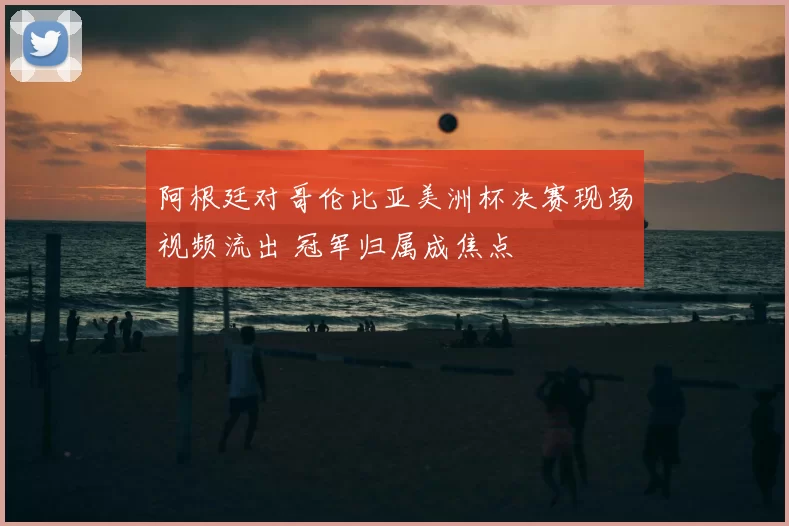 阿根廷对哥伦比亚美洲杯决赛现场视频流出 冠军归属成焦点