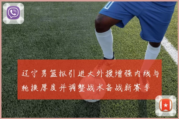 辽宁男篮拟引进大外援增强内线与轮换厚度并调整战术备战新赛季