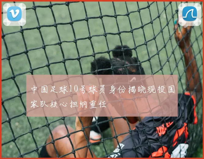 中国足球10号球员身份揭晓现役国家队核心担纲重任