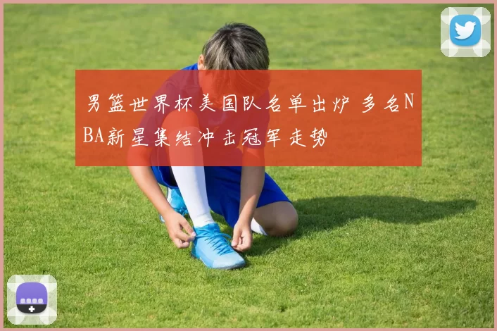 男篮世界杯美国队名单出炉 多名NBA新星集结冲击冠军走势