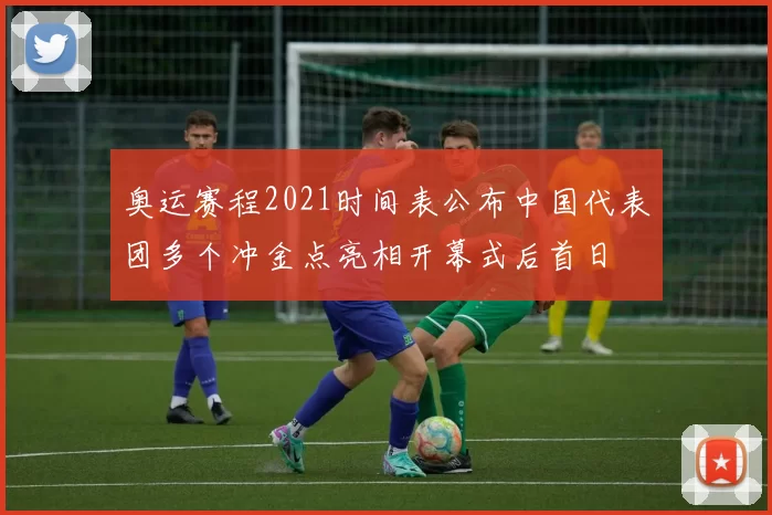 奥运赛程2021时间表公布中国代表团多个冲金点亮相开幕式后首日