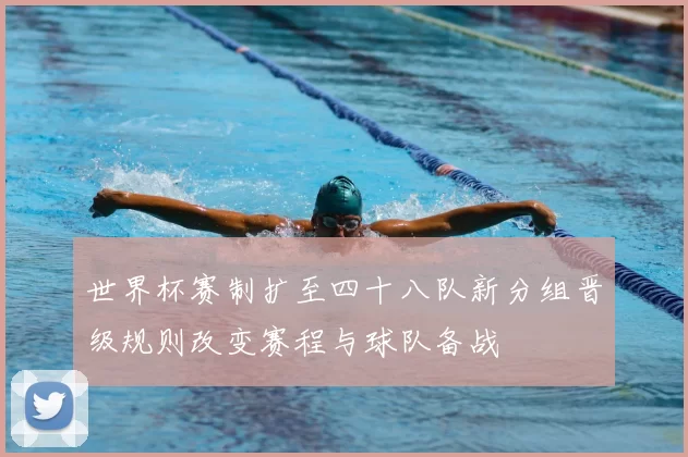 世界杯赛制扩至四十八队新分组晋级规则改变赛程与球队备战