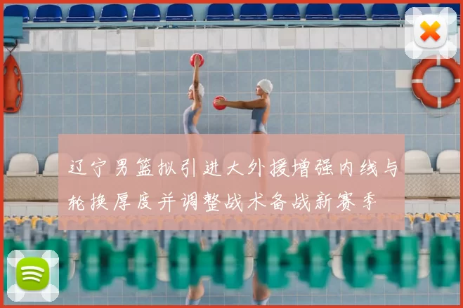 辽宁男篮拟引进大外援增强内线与轮换厚度并调整战术备战新赛季