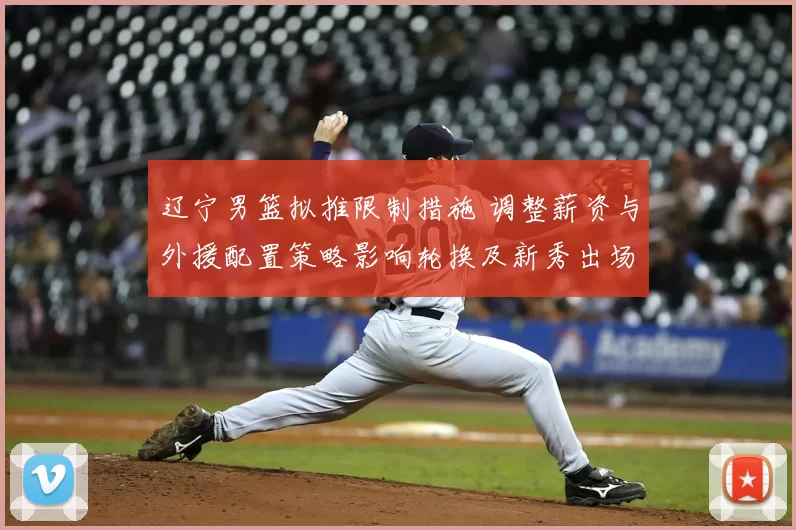 辽宁男篮拟推限制措施 调整薪资与外援配置策略影响轮换及新秀出场机会