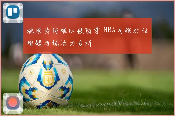 姚明为何难以被防守 NBA内线对位难题与统治力分析