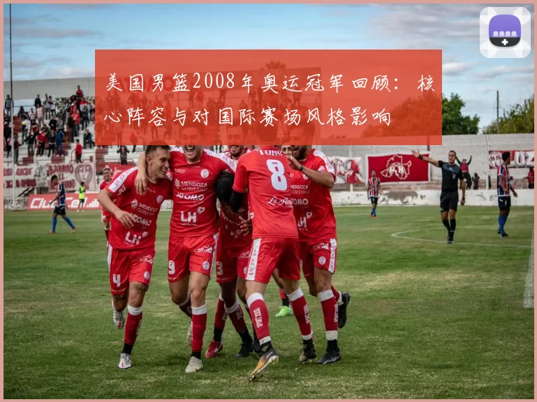 美国男篮2008年奥运冠军回顾：核心阵容与对国际赛场风格影响