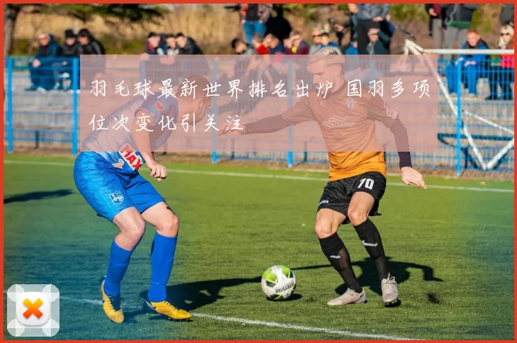 羽毛球最新世界排名出炉 国羽多项位次变化引关注