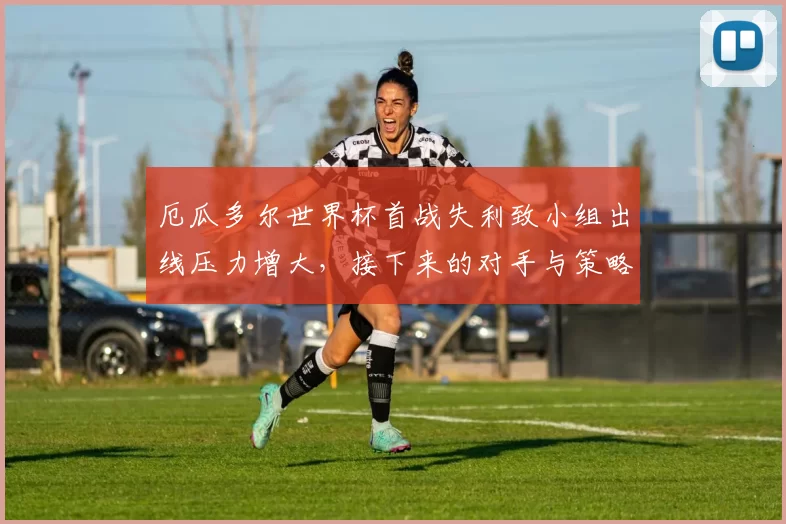 厄瓜多尔世界杯首战失利致小组出线压力增大，接下来的对手与策略成关注点