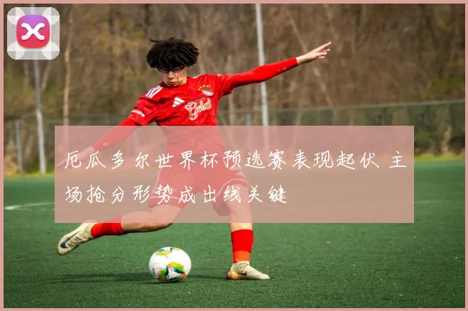 厄瓜多尔世界杯预选赛表现起伏 主场抢分形势成出线关键