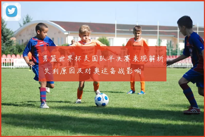 男篮世界杯美国队半决赛表现解析 失利原因及对奥运备战影响