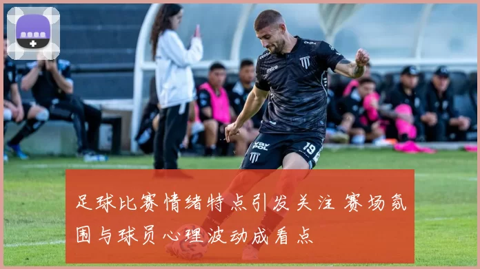 足球比赛情绪特点引发关注 赛场氛围与球员心理波动成看点