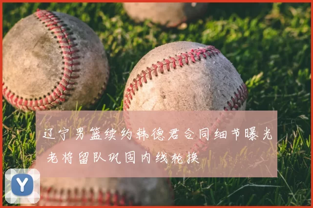 辽宁男篮续约韩德君合同细节曝光 老将留队巩固内线轮换